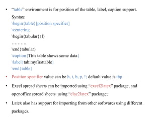 • “table” environment is for position of the table, label, caption support.
Syntax:
begin{table}[position specifier]
centering
begin{tabular}{l}
……….
end{tabular}
caption{This table shows some data}
label{tab:myfirsttable}
end{table}
• Position specifier value can be h, t, b, p, !; default value is tbp
• Excel spread sheets can be imported using “excel2latex” package, and
openoffice spread sheets using “clac2latex” package;
• Latex also has support for importing from other softwares using different
packages.
 