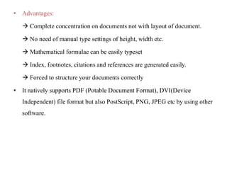 • Advantages:
 Complete concentration on documents not with layout of document.
 No need of manual type settings of height, width etc.
 Mathematical formulae can be easily typeset
 Index, footnotes, citations and references are generated easily.
 Forced to structure your documents correctly
• It natively supports PDF (Potable Document Format), DVI(Device
Independent) file format but also PostScript, PNG, JPEG etc by using other
software.
 