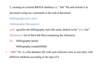 2. creating an external BibTeX database i.e. “.bib” file and include it in
document using two commands at the end of document.
bibliographystyle{style}
bibliography{filename(s)}
style: specifies the bibliography style file name, default is the “plain.bst”
filename(s): list of files(.bib files) containing the references.
Ex: bibliography{plain}
bibliography{samplebibdb}
• “.bib” file: is a flat database file with each reference item as one entry with
different attributes according to the type of it.
 