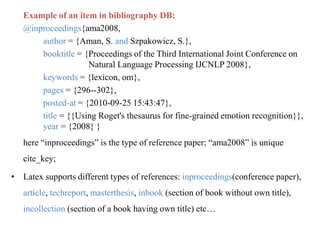 Example of an item in bibliography DB:
@inproceedings{ama2008,
author = {Aman, S. and Szpakowicz, S.},
booktitle = {Proceedings of the Third International Joint Conference on
Natural Language Processing IJCNLP 2008},
keywords = {lexicon, om},
pages = {296--302},
posted-at = {2010-09-25 15:43:47},
title = {{Using Roget's thesaurus for fine-grained emotion recognition}},
year = {2008} }
here “inproceedings” is the type of reference paper; “ama2008” is unique
cite_key;
• Latex supports different types of references: inproceedings(conference paper),
article, techreport, masterthesis, inbook (section of book without own title),
incollection (section of a book having own title) etc…
 
