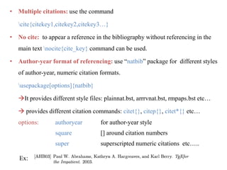 • Multiple citations: use the command
cite{citekey1,citekey2,citekey3…}
• No cite: to appear a reference in the bibliography without referencing in the
main text nocite{cite_key} command can be used.
• Author-year format of referencing: use “natbib” package for different styles
of author-year, numeric citation formats.
usepackage[options]{natbib}
It provides different style files: plainnat.bst, arrrvnat.bst, rmpaps.bst etc…
 provides different citation commands: citet{}, citep{}, citet*{} etc…
options: authoryear for author-year style
square [] around citation numbers
super superscripted numeric citations etc…..
Ex:
 