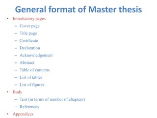 General format of Master thesis
• Introductory pages
– Cover page
– Title page
– Certificate
– Declaration
– Acknowledgement
– Abstract
– Table of contents
– List of tables
– List of figures
• Body
– Text (in terms of number of chapters)
– References
• Appendices
 