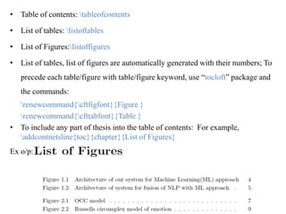• Table of contents: tableofcontents
• List of tables: listoftables
• List of Figures:listoffigures
• List of tables, list of figures are automatically generated with their numbers; To
precede each table/figure with table/figure keyword, use “tocloft” package and
the commands:
renewcommand{cftfigfont}{Figure }
renewcommand{cfttabfont}{Table }
• To include any part of thesis into the table of contents: For example,
addcontnetsline{toc}{chapter}{List of Figures}
Ex o/p:
 
