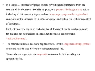 • In a thesis all introductory pages should have different numbering from the
content of the document. For this purpose, use pagenumbering{roman} before
including all introductory pages, and use clearpage, pagenumbering{arabic}
commands after inclusion of introductory pages and before the inclusion content
of document.
• Each introductory page and each chapter of document can be written separate
tex file and can be included in a main tex file using the command
include{filename}.
• The references should not have page numbers, for this pagenumbering{gobble}
command can be used before including references file.
• To include the appendix, use appendix command before including the
appendices file.
 