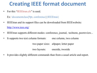 Creating IEEE format document
• For this “IEEEtran.cls” is used.
Ex: documentclass[9pt, conference]{IEEEtran}
• IEEEtran and its support files can be downloaded from IEEEwebsite:
http://www.ieee.org/
• IEEEtran supports different modes: conference, journal, technote, peerreview...
• It supports two text column formats: one column, two column
two paper sizes: a4paper, letter paper
two layouts: oneside, twoside
• It provides slightly different commands than from a usual article and report.
 