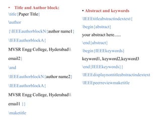 • Title and Author block:
title{Paper Title}
author
{IEEEauthorblockN{author name1}
IEEEauthorblockA{
MVSR Engg College, Hyderabad
email2}
and
IEEEauthorblockN{author name2}
IEEEauthorblockA{
MVSR Engg College, Hyderabad
email1 }}
maketitle
• Abstract and keywords
IEEEtitleabstractindextext{
begin{abstract}
your abstract here......
end{abstract}
begin{IEEEkeywords}
keyword1, keyword2,keyword3
end{IEEEkeywords}}
IEEEdisplaynontitleabstractindextext
IEEEpeerreviewmaketitle
 