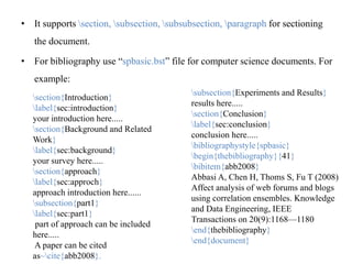• It supports section, subsection, subsubsection, paragraph for sectioning
the document.
• For bibliography use “spbasic.bst” file for computer science documents. For
example:
section{Introduction}
label{sec:introduction}
your introduction here.....
section{Background and Related
Work}
label{sec:background}
your survey here.....
section{approach}
label{sec:approch}
approach introduction here......
subsection{part1}
label{sec:part1}
part of approach can be included
here.....
A paper can be cited
as~cite{abb2008}.
subsection{Experiments and Results}
results here.....
section{Conclusion}
label{sec:conclusion}
conclusion here.....
bibliographystyle{spbasic}
begin{thebibliography}{41}
bibitem{abb2008}
Abbasi A, Chen H, Thoms S, Fu T (2008)
Affect analysis of web forums and blogs
using correlation ensembles. Knowledge
and Data Engineering, IEEE
Transactions on 20(9):1168—1180
end{thebibliography}
end{document}
 