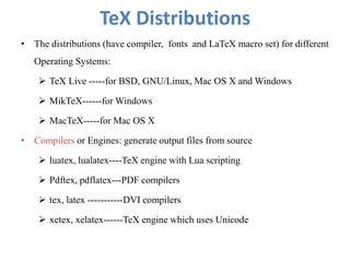 TeX Distributions
• The distributions (have compiler, fonts and LaTeX macro set) for different
Operating Systems:
 TeX Live -----for BSD, GNU/Linux, Mac OS X and Windows
 MikTeX------for Windows
 MacTeX-----for Mac OS X
• Compilers or Engines: generate output files from source
 luatex, lualatex----TeX engine with Lua scripting
 Pdftex, pdflatex---PDF compilers
 tex, latex -----------DVI compilers
 xetex, xelatex------TeX engine which uses Unicode
 