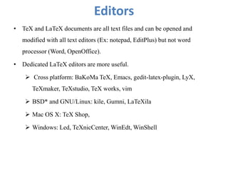 Editors
• TeX and LaTeX documents are all text files and can be opened and
modified with all text editors (Ex: notepad, EditPlus) but not word
processor (Word, OpenOffice).
• Dedicated LaTeX editors are more useful.
 Cross platform: BaKoMa TeX, Emacs, gedit-latex-plugin, LyX,
TeXmaker, TeXstudio, TeX works, vim
 BSD* and GNU/Linux: kile, Gumni, LaTeXila
 Mac OS X: TeX Shop,
 Windows: Led, TeXnicCenter, WinEdt, WinShell
 