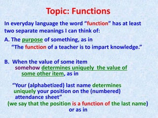 Topic: Functions
In everyday language the word “function” has at least
two separate meanings I can think of:
A. The purpose of something, as in
“The function of a teacher is to impart knowledge.”
B. When the value of some item
somehow determines uniquely the value of
some other item, as in
“Your (alphabetized) last name determines
uniquely your position on the (numbered)
attendance sheet”
(we say that the position is a function of the last name)
or as in
 