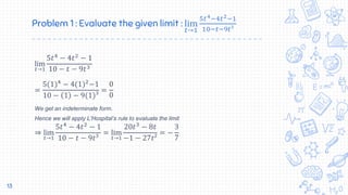 Problem 1 : Evaluate the given limit : lim
𝑡→1
5𝑡4−4𝑡2−1
10−𝑡−9𝑡³
lim
𝑡→1
5𝑡4
− 4𝑡2
− 1
10 − 𝑡 − 9𝑡3
=
5(1)4
− 4(1)2
−1
10 − 1 − 9(1)³
=
0
0
We get an indeterminate form.
Hence we will apply L’Hospital’s rule to evaluate the limit
⇒ lim
𝑡→1
5𝑡4
− 4𝑡2
− 1
10 − 𝑡 − 9𝑡³
= lim
𝑡→1
20𝑡3
− 8𝑡
−1 − 27𝑡²
= −
3
7
13
 