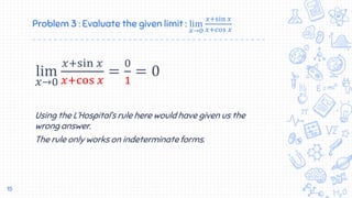 Problem 3 : Evaluate the given limit : lim
𝑥→0
𝑥+sin 𝑥
𝑥+cos 𝑥
lim
𝑥→0
𝑥+sin 𝑥
𝑥+cos 𝑥
=
0
1
= 0
Using the L’Hospital’s rule here would have given us the
wrong answer.
The rule only works on indeterminate forms.
15
 