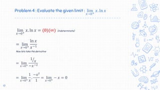 Problem 4 : Evaluate the given limit : lim
𝑥→0+
𝑥. ln 𝑥
lim
𝑥→0+
𝑥. ln 𝑥 = (0)(∞) (indeterminate)
= lim
𝑥→0+
ln 𝑥
𝑥−1
Now lets take the derivative
= lim
𝑥→0+
1
𝑥
−𝑥−2
= lim
𝑥→0+
1
𝑥
.
−𝑥²
1
= lim
𝑥→0+
− 𝑥 = 0
17
 