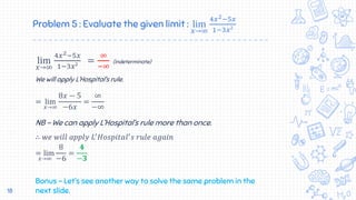 Problem 5 : Evaluate the given limit : lim
𝑥→∞
4𝑥2−5𝑥
1−3𝑥²
lim
𝑥→∞
4𝑥2−5𝑥
1−3𝑥²
=
∞
−∞
(indeterminate)
We will apply L’Hospital’s rule.
= lim
𝑥→∞
8𝑥 − 5
−6𝑥
=
∞
−∞
NB – We can apply L’Hospital’s rule more than once.
∴ 𝑤𝑒 𝑤𝑖𝑙𝑙 𝑎𝑝𝑝𝑙𝑦 𝐿′
𝐻𝑜𝑠𝑝𝑖𝑡𝑎𝑙′
𝑠 𝑟𝑢𝑙𝑒 𝑎𝑔𝑎𝑖𝑛
= lim
𝑥→∞
8
−6
=
𝟒
−𝟑
Bonus – Let’s see another way to solve the same problem in the
next slide.18
 