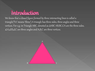 We know that a closed figure formed by three intersecting lines is called a
triangle(‘Tri’ means ‘three’).A triangle has three sides, three angles and three
vertices. For e.g.-in Triangle ABC, denoted as ∆ABC AB,BC,CA are the three sides,
∠A,∠B,∠C are three angles and A,B,C are three vertices.
A
B C
 