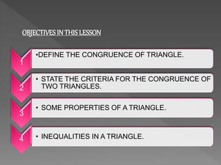 OBJECTIVESIN THIS LESSON
1
• INEQUALITIES IN A TRIANGLE.
2
• STATE THE CRITERIA FOR THE CONGRUENCE OF
TWO TRIANGLES.
3
• SOME PROPERTIES OF A TRIANGLE.
4
•DEFINE THE CONGRUENCE OF TRIANGLE.
 