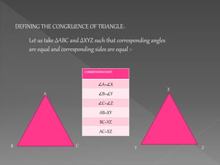 DEFINING THE CONGRUENCE OF TRIANGLE:-
Let us take ∆ABC and ∆XYZ such that corresponding angles
are equal and corresponding sides are equal :-
X
Y Z
CORRESPONDINGPARTS
∠A=∠X
∠B=∠Y
∠C=∠Z
AB=XY
BC=YZ
AC=XZ
A
B C
 