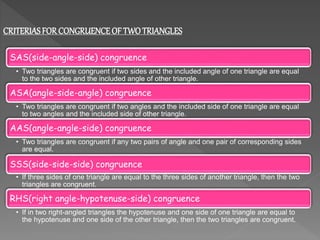 CRITERIASFORCONGRUENCEOF TWOTRIANGLES
SAS(side-angle-side) congruence
• Two triangles are congruent if two sides and the included angle of one triangle are equal
to the two sides and the included angle of other triangle.
ASA(angle-side-angle) congruence
• Two triangles are congruent if two angles and the included side of one triangle are equal
to two angles and the included side of other triangle.
AAS(angle-angle-side) congruence
• Two triangles are congruent if any two pairs of angle and one pair of corresponding sides
are equal.
SSS(side-side-side) congruence
• If three sides of one triangle are equal to the three sides of another triangle, then the two
triangles are congruent.
RHS(right angle-hypotenuse-side) congruence
• If in two right-angled triangles the hypotenuse and one side of one triangle are equal to
the hypotenuse and one side of the other triangle, then the two triangles are congruent.
 