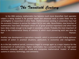 In the 20th century, mathematics has become much more diversified. Each specialist
subject is being studied in far greater depth and advanced work in some fields may be
unintelligible to researchers in other fields. Mathematicians working in universities have had
the economic freedom to pursue the subject for its own sake. Nevertheless, new branches of
mathematics have been developed which are of great practical importance and which have
basic ideas simple enough to be taught in secondary schools. Probably the most important of
these is the mathematical theory of statistics in which much pioneering work was done by
Karl Pearson.
Another new development is operations research, which is concerned with finding optimum
courses of action in practical situations, particularly in economics and management.
As in the late medieval period, commerce began to emerge again as a major impetus for the
development of mathematics. Higher mathematics has a powerful tool in the high-speed
electronic computer, which can create and manipulate mathematical `models´ of various
systems in science, technology, and commerce.
The Twentieth Century
 