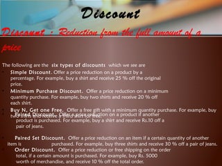 Discount
Discount : Reduction from the full amount of a
price
The following are the six types of discounts which we see are
• Simple Discount. Offer a price reduction on a product by a
percentage. For example, buy a shirt and receive 25 % off the original
price.
• Minimum Purchase Discount. Offer a price reduction on a minimum
quantity purchase. For example, buy two shirts and receive 20 % off
each shirt.
• Buy N, Get one Free. Offer a free gift with a minimum quantity purchase. For example, buy
two shirts and receive a third shirt for free.• Paired Discount. Offer a price reduction on a product if another
product is purchased. For example, buy a shirt and receive Rs.10 off a
pair of jeans.
• Paired Set Discount. Offer a price reduction on an item if a certain quantity of another
item is purchased. For example, buy three shirts and receive 30 % off a pair of jeans.
• Order Discount. Offer a price reduction or free shipping on the order
total, if a certain amount is purchased. For example, buy Rs. 5000
worth of merchandise, and receive 10 % off the total order.
 