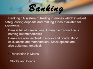 Banking
Banking : A system of trading in money which involved
safeguarding deposits and making funds available for
borrowers.
• Bank is full of transactions. In turn the transaction is
nothing but mathematics
• Banks are also involved in stocks and bonds. Bond
calculations are mathematical. Stock options are
also quite mathematical.
• Transaction in Maths.
• Stocks and Bonds
 