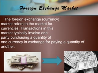 Foreign Exchange Market
The foreign exchange (currency)
market refers to the market for
currencies. Transactions in this
market typically involve one
party purchasing a quantity of
one currency in exchange for paying a quantity of
another.
 