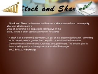 Stock and Share
Stock and Share :In business and finance, a share (also referred to as equity
share) of stock means a
share of ownership in a corporation (company). In the
plural, stocks is often used as a synonym for shares
• A stock is at a premium ( above par) , at par or at a discount (below par ) according
as its market value is greater than , equal to or less than the face value .
• Generally stocks are sold and purchased through brokers. The amount paid to
them in selling and purchasing stocks are called Brokerage.
so ,C.P.=M.V. + Brokerage
 
