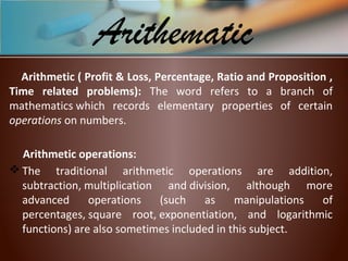 Arithmetic ( Profit & Loss, Percentage, Ratio and Proposition ,
Time related problems): The word refers to a branch of
mathematics which records elementary properties of certain
operations on numbers.
Arithmetic operations:
 The traditional arithmetic operations are addition,
subtraction, multiplication and division, although more
advanced operations (such as manipulations of
percentages, square root, exponentiation, and logarithmic
functions) are also sometimes included in this subject.
Arithematic
 