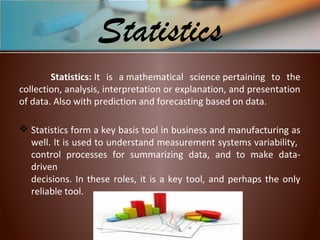 Statistics: It is a mathematical science pertaining to the
collection, analysis, interpretation or explanation, and presentation
of data. Also with prediction and forecasting based on data.
 Statistics form a key basis tool in business and manufacturing as
well. It is used to understand measurement systems variability,
control processes for summarizing data, and to make data-
driven
decisions. In these roles, it is a key tool, and perhaps the only
reliable tool.
Statistics
 
