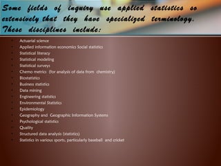Some fields of inquiry use applied  statistics  so
extensively that they have  specialized terminology.
These disciplines include:
• Actuarial science
• Applied information economics Social statistics
• Statistical literacy
• Statistical modeling
• Statistical surveys
• Chemo metrics (for analysis of data from chemistry)
• Biostatistics
• Business statistics
• Data mining
• Engineering statistics
• Environmental Statistics
• Epidemiology
• Geography and Geographic Information Systems
• Psychological statistics
• Quality
• Structured data analysis (statistics)
• Statistics in various sports, particularly baseball and cricket
 