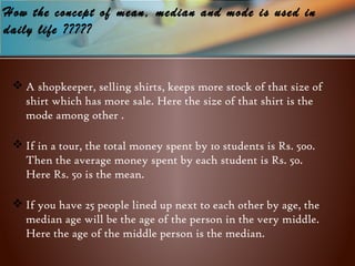 How the concept of mean, median and mode is used in
daily life ?????
 A shopkeeper, selling shirts, keeps more stock of that size of
shirt which has more sale. Here the size of that shirt is the
mode among other .
 If in a tour, the total money spent by 10 students is Rs. 500.
Then the average money spent by each student is Rs. 50.
Here Rs. 50 is the mean.
 If you have 25 people lined up next to each other by age, the
median age will be the age of the person in the very middle.
Here the age of the middle person is the median.
 