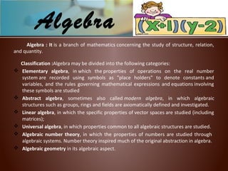 Algebra : It is a branch of mathematics concerning the study of structure, relation,
and quantity.
Classification :Algebra may be divided into the following categories:
 Elementary algebra, in which the properties of operations on the real number
system are recorded using symbols as "place holders" to denote constants and
variables, and the rules governing mathematical expressions and equations involving
these symbols are studied
 Abstract algebra, sometimes also called modern  algebra, in which algebraic
structures such as groups, rings and fields are axiomatically defined and investigated.
 Linear algebra, in which the specific properties of vector spaces are studied (including
matrices);
 Universal algebra, in which properties common to all algebraic structures are studied.
 Algebraic number theory, in which the properties of numbers are studied through
algebraic systems. Number theory inspired much of the original abstraction in algebra.
 Algebraic geometry in its algebraic aspect.
Algebra
 