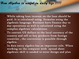 How Algebra is useful in daily life ????
 While taking loan interest on the loan should be
paid. It is calculated using formulas using the
algebraic language. Business have finance day to
day operations as well is calculated using the
complex algebraic calculations.
 To convert US dollars to the local currency of the
country and sell or buy products from foreign
countries , the conversion is possible through
algebra.
 In data entry algebra has an important role. When
working on the computer with spread sheet
algebraic skill is needed to enter design and plan
 