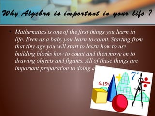 Why Algebra is important in your life ?
• Mathematics is one of the first things you learn in
life. Even as a baby you learn to count. Starting from
that tiny age you will start to learn how to use
building blocks how to count and then move on to
drawing objects and figures. All of these things are
important preparation to doing algebra.
 