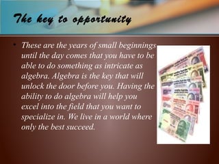 The key to opportunity
• These are the years of small beginnings
until the day comes that you have to be
able to do something as intricate as
algebra. Algebra is the key that will
unlock the door before you. Having the
ability to do algebra will help you
excel into the field that you want to
specialize in. We live in a world where
only the best succeed.
 