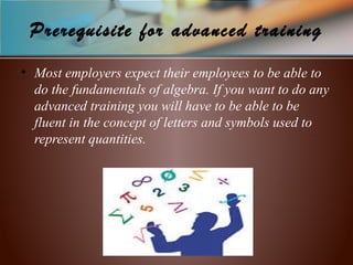 Prerequisite for advanced training
• Most employers expect their employees to be able to
do the fundamentals of algebra. If you want to do any
advanced training you will have to be able to be
fluent in the concept of letters and symbols used to
represent quantities.
 