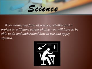 Science
When doing any form of science, whether just a
project or a lifetime career choice, you will have to be
able to do and understand how to use and apply
algebra.
 
