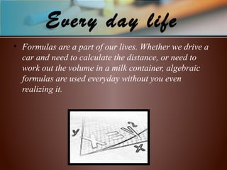 Every day life
• Formulas are a part of our lives. Whether we drive a
car and need to calculate the distance, or need to
work out the volume in a milk container, algebraic
formulas are used everyday without you even
realizing it.
 