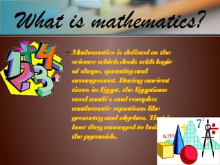 What is mathematics?
– Mathematics is definedas the
sciencewhichdeals withlogic
of shape, quantityand
arrangement. Duringancient
times inEgypt, theEgyptians
usedmath's andcomplex
mathematic equations like
geometryandalgebra. That is
how theymanagedtobuild
thepyramids.
 