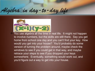 Algebra in day-to-day life
 You use algebra all the time in real life. It might not happen
to involve numbers, but the skills are still there. Say you get
home from school one day and you can't find your key. How
would you get into your house? You'd probably do some
version of turning the problem around, maybe check the
windows to see if you could get in that way, and maybe
retrace your steps to see if you dropped your keys
somewhere. Eventually, something would work out, and
you'd figure out a way to get into your house.
 