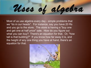 Uses of algebra
• Most of us use algebra every day - simple problems that
we "do in our heads". For instance, say you have 20 Rs
and you go to the store. The store is having a "buy one
and get one at half price" sale. How do you figure out
what you can buy? There's an equation for that. Or, "how
tall is that building?" If you know how far away it is, and
the height of any one thing you have at hand, there's an
equation for that.
 