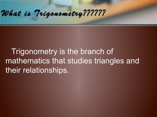 What is Trigonometry??????
Trigonometry is the branch of
mathematics that studies triangles and
their relationships.
 