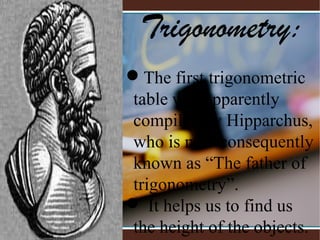Trigonometry:
 
The first trigonometric 
table was apparently 
compiled by Hipparchus, 
who is now consequently 
known as “The father of 
trigonometry”.
 It helps us to find us 
the height of the objects.
 