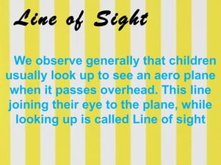 Line of Sight
We observe generally that children
usually look up to see an aero plane
when it passes overhead. This line
joining their eye to the plane, while
looking up is called Line of sight
 