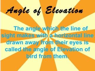 Angle of Elevation
The angle which the line of
sight makes with a horizontal line
drawn away from their eyes is
called the angle of Elevation of
bird from them.
 