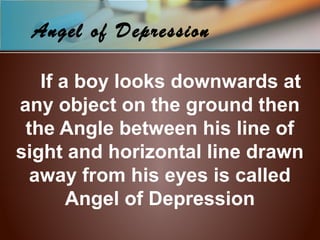 Angel of Depression
If a boy looks downwards at
any object on the ground then
the Angle between his line of
sight and horizontal line drawn
away from his eyes is called
Angel of Depression
 