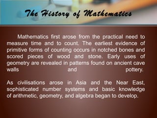 Mathematics first arose from the practical need to
measure time and to count. The earliest evidence of
primitive forms of counting occurs in notched bones and
scored pieces of wood and stone. Early uses of
geometry are revealed in patterns found on ancient cave
walls and pottery.
As civilisations arose in Asia and the Near East,
sophisticated number systems and basic knowledge
of arithmetic, geometry, and algebra began to develop.
The History of Mathematics
 