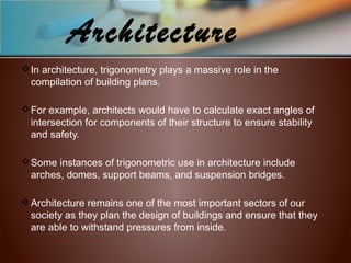 Architecture
In architecture, trigonometry plays a massive role in the
compilation of building plans.
For example, architects would have to calculate exact angles of
intersection for components of their structure to ensure stability
and safety.
Some instances of trigonometric use in architecture include
arches, domes, support beams, and suspension bridges.
Architecture remains one of the most important sectors of our
society as they plan the design of buildings and ensure that they
are able to withstand pressures from inside.
 
