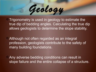 Geology
Trigonometry is used in geology to estimate the
true dip of bedding angles. Calculating the true dip
allows geologists to determine the slope stability.
Although not often regarded as an integral
profession, geologists contribute to the safety of
many building foundations.
Any adverse bedding conditions can result in
slope failure and the entire collapse of a structure.
 