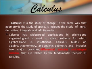 Calculus: It  is  the  study  of  change,  in  the  same  way  that 
geometry is the study of space. It includes the study  of limits, 
derivative , integrals, and infinite series.
 Calculus  has  widespread  applications  in  science and 
engineering and  is  used  to  solve  problems  for  which 
algebra alone  is  insufficient.  Calculus  builds  on 
algebra, trigonometry,  and analytic  geometry  and    includes 
two  major  branches, differential calculus and integral
calculus,  that  are  related  by  the  fundamental  theorem  of 
calculus. 
Calculus
 
